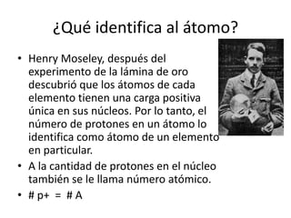 ¿Qué identifica al átomo?
• Henry Moseley, después del
  experimento de la lámina de oro
  descubrió que los átomos de cada
  elemento tienen una carga positiva
  única en sus núcleos. Por lo tanto, el
  número de protones en un átomo lo
  identifica como átomo de un elemento
  en particular.
• A la cantidad de protones en el núcleo
  también se le llama número atómico.
• # p+ = # A
 