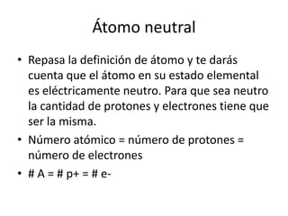 Átomo neutral
• Repasa la definición de átomo y te darás
  cuenta que el átomo en su estado elemental
  es eléctricamente neutro. Para que sea neutro
  la cantidad de protones y electrones tiene que
  ser la misma.
• Número atómico = número de protones =
  número de electrones
• # A = # p+ = # e-
 