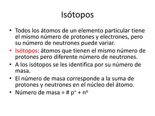 Isótopos
• Todos los átomos de un elemento particular tiene
  el mismo número de protones y electrones, pero
  su número de neutrones puede variar.
• Isótopos: átomos que tienen el mismo número de
  protones pero diferente número de neutrones.
• A los isótopos se les identifica por su número de
  masa.
• El número de masa corresponde a la suma de
  protones y neutrones en el núcleo del átomo.
• Número de masa = # p+ + no
 