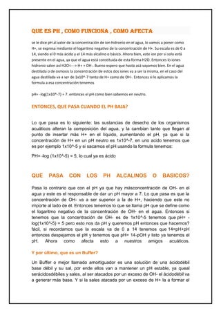 QUE ES PH , COMO FUNCIONA , COMO AFECTA
se le dice pH al valor de la concentración de ion hidronio en el agua, lo vamos a poner como
H+, se expresa mediante el logaritmo negativo de la concentración de H+. Su escala es de 0 a
14, siendo el 0 más ácido y el 14 más alcalino o básico. Ahora bien, este ion por si solo está
presente en el agua, ya que el agua está constituida de esta forma H2O. Entonces lo iones
hidronio salen así H2O<---> H+ + OH-. Bueno espero que hasta acá vayamos bien. En el agua
destilada o de osmosis la concentración de estos dos iones va a ser la misma, en el caso del
agua destilada va a ser de 1x10^-7 tanto de H+ como de OH-. Entonces si le aplicamos la
formula a esa concentración tenemos
pH= -log(1x10^-7) = 7. entonces el pH como bien sabemos en neutro.
ENTONCES, QUE PASA CUANDO EL PH BAJA?
Lo que pasa es lo siguiente: las sustancias de desecho de los organismos
acuáticos alteran la composición del agua, y la cambian tanto que llegan al
punto de insertar más H+ en el líquido, aumentando el pH, ya que si la
concentración de H+ en un pH neutro es 1x10^-7, en uno acido tenemos que
es por ejemplo 1x10^-5 y si sacamos el pH usando la formula tenemos:
PH= -log (1x10^-5) = 5, lo cual ya es ácido
QUE PASA CON LOS PH ALCALINOS O BASICOS?
Pasa lo contrario que con el pH ya que hay másconcentración de OH- en el
agua y este es el responsable de dar un pH mayor a 7. Lo que pasa es que la
concentración de OH- va a ser superior a la de H+, haciendo que este no
importe al lado de él. Entonces tenemos lo que se llama pH que se define como
el logaritmo negativo de la concentración de OH- en el agua. Entonces si
tenemos que la concentración de OH- es de 1x10^-5 tenemos que pH= -
log(1x10^-5) = 5 pero esto nos da pH y queremos pH entonces que hacemos?
fácil, si recordamos que la escala va de 0 a 14 tenemos que 14=pH+pH
entonces despejamos el pH y tenemos que pH= 14-pOH y listo ya tenemos el
pH. Ahora como afecta esto a nuestros amigos acuáticos.
Y por último, que es un Buffer?
Un Buffer o mejor llamado amortiguador es una solución de una ácidodébil
base débil y su sal, por ende ellos van a mantener un pH estable, ya queal
serácidosdébiles y sales, al ser atacados por un exceso de OH- el ácidodébil va
a generar más base. Y si la sales atacada por un exceso de H+ la a formar el
 
