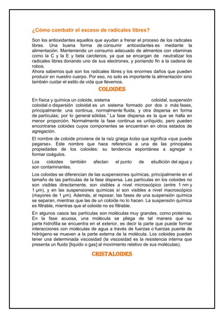 ¿Cómo combatir el exceso de radicales libres?
Son los antioxidantes aquellos que ayudan a frenar el proceso de los radicales
libres. Una buena forma de consumir antioxidantes es mediante la
alimentación. Manteniendo un consumo adecuado de alimentos con vitaminas
como la C y la E y beta carotenos, ya que se encargan de neutralizar los
radicales libres donando uno de sus electrones, y poniendo fin a la cadena de
robos.
Ahora sabemos qué son los radicales libres y los enormes daños que pueden
producir en nuestro cuerpo. Por eso, no solo es importante la alimentación sino
también cuidar el estilo de vida que llevemos.
Coloides
En física y química un coloide, sistema coloidal, suspensión
coloidal o dispersión coloidal es un sistema formado por dos o más fases,
principalmente: una continua, normalmente fluida, y otra dispersa en forma
de partículas; por lo general sólidas.1
La fase dispersa es la que se halla en
menor proporción. Normalmente la fase continua es unlíquido, pero pueden
encontrarse coloides cuyos componentes se encuentran en otros estados de
agregación.
El nombre de coloide proviene de la raíz griega kolas que significa «que puede
pegarse». Este nombre que hace referencia a una de las principales
propiedades de los coloides: su tendencia espontánea a agregar o
formar coágulos.
Los coloides también afectan el punto de ebullición del agua y
son contaminantes.
Los coloides se diferencian de las suspensiones químicas, principalmente en el
tamaño de las partículas de la fase dispersa. Las partículas en los coloides no
son visibles directamente, son visibles a nivel microscópico (entre 1 nm y
1 µm), y en las suspensiones químicas sí son visibles a nivel macroscópico
(mayores de 1 µm). Además, al reposar, las fases de una suspensión química
se separan, mientras que las de un coloide no lo hacen. La suspensión química
es filtrable, mientras que el coloide no es filtrable.
En algunos casos las partículas son moléculas muy grandes, como proteínas.
En la fase acuosa, una molécula se pliega de tal manera que su
parte hidrofilia se encuentra en el exterior, es decir la parte que puede formar
interacciones con moléculas de agua a través de fuerzas o fuerzas puente de
hidrógeno se mueven a la parte externa de la molécula. Los coloides pueden
tener una determinada viscosidad (la viscosidad es la resistencia interna que
presenta un fluido [liquido o gas] al movimiento relativo de sus moléculas).
CRISTALOIDES
 
