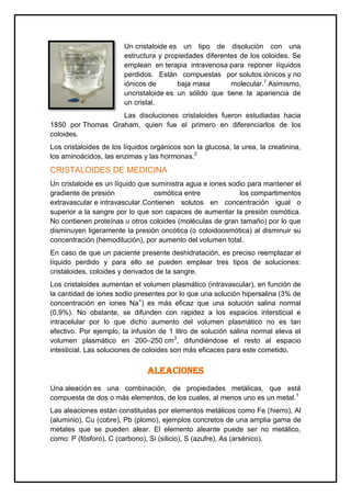 Un cristaloide es un tipo de disolución con una
estructura y propiedades diferentes de los coloides. Se
emplean en terapia intravenosa para reponer líquidos
perdidos. Están compuestas por solutos iónicos y no
iónicos de baja masa molecular.1
Asimismo,
uncristaloide es un sólido que tiene la apariencia de
un cristal.
Las disoluciones cristaloides fueron estudiadas hacia
1850 por Thomas Graham, quien fue el primero en diferenciarlos de los
coloides.
Los cristaloides de los líquidos orgánicos son la glucosa, la urea, la creatinina,
los aminoácidos, las enzimas y las hormonas.2
CRISTALOIDES DE MEDICINA
Un cristaloide es un líquido que suministra agua e iones sodio para mantener el
gradiente de presión osmótica entre los compartimentos
extravascular e intravascular.Contienen solutos en concentración igual o
superior a la sangre por lo que son capaces de aumentar la presión osmótica.
No contienen proteínas u otros coloides (moléculas de gran tamaño) por lo que
disminuyen ligeramente la presión oncótica (o coloidoosmótica) al disminuir su
concentración (hemodilución), por aumento del volumen total.
En caso de que un paciente presente deshidratación, es preciso reemplazar el
líquido perdido y para ello se pueden emplear tres tipos de soluciones:
cristaloides, coloides y derivados de la sangre.
Los cristaloides aumentan el volumen plasmático (intravascular), en función de
la cantidad de iones sodio presentes por lo que una solución hipersalina (3% de
concentración en iones Na+
) es más eficaz que una solución salina normal
(0,9%). No obstante, se difunden con rapidez a los espacios intersticial e
intracelular por lo que dicho aumento del volumen plasmático no es tan
efectivo. Por ejemplo, la infusión de 1 litro de solución salina normal eleva el
volumen plasmático en 200–250 cm3
, difundiéndose el resto al espacio
intesticial. Las soluciones de coloides son más eficaces para este cometido.
ALEACIONES
Una aleación es una combinación, de propiedades metálicas, que está
compuesta de dos o más elementos, de los cuales, al menos uno es un metal.1
Las aleaciones están constituidas por elementos metálicos como Fe (hierro), Al
(aluminio), Cu (cobre), Pb (plomo), ejemplos concretos de una amplia gama de
metales que se pueden alear. El elemento aleante puede ser no metálico,
como: P (fósforo), C (carbono), Si (silicio), S (azufre), As (arsénico).
 
