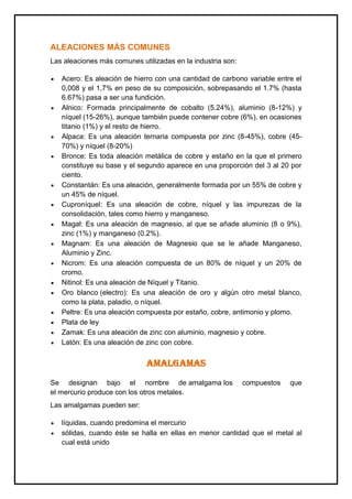 ALEACIONES MÁS COMUNES
Las aleaciones más comunes utilizadas en la industria son:
Acero: Es aleación de hierro con una cantidad de carbono variable entre el
0,008 y el 1,7% en peso de su composición, sobrepasando el 1.7% (hasta
6.67%) pasa a ser una fundición.
Alnico: Formada principalmente de cobalto (5.24%), aluminio (8-12%) y
níquel (15-26%), aunque también puede contener cobre (6%), en ocasiones
titanio (1%) y el resto de hierro.
Alpaca: Es una aleación ternaria compuesta por zinc (8-45%), cobre (45-
70%) y níquel (8-20%)
Bronce: Es toda aleación metálica de cobre y estaño en la que el primero
constituye su base y el segundo aparece en una proporción del 3 al 20 por
ciento.
Constantán: Es una aleación, generalmente formada por un 55% de cobre y
un 45% de níquel.
Cuproníquel: Es una aleación de cobre, níquel y las impurezas de la
consolidación, tales como hierro y manganeso.
Magal: Es una aleación de magnesio, al que se añade aluminio (8 o 9%),
zinc (1%) y manganeso (0.2%).
Magnam: Es una aleación de Magnesio que se le añade Manganeso,
Aluminio y Zinc.
Nicrom: Es una aleación compuesta de un 80% de níquel y un 20% de
cromo.
Nitinol: Es una aleación de Níquel y Titanio.
Oro blanco (electro): Es una aleación de oro y algún otro metal blanco,
como la plata, paladio, o níquel.
Peltre: Es una aleación compuesta por estaño, cobre, antimonio y plomo.
Plata de ley
Zamak: Es una aleación de zinc con aluminio, magnesio y cobre.
Latón: Es una aleación de zinc con cobre.
AMALGAMAS
Se designan bajo el nombre de amalgama los compuestos que
el mercurio produce con los otros metales.
Las amalgamas pueden ser:
líquidas, cuando predomina el mercurio
sólidas, cuando éste se halla en ellas en menor cantidad que el metal al
cual está unido
 