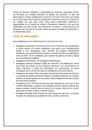 Todas son blancas, brillantes y susceptibles de cristalizar. Expuestas al aire,
las formadas por metales oxidables se alteran con prontitud; el calor las
descompone a todas volatilizando el mercurio. El ácido nítrico obra por medio
de un dulce calor sobre todas las amalgamas, disuelve el mercurio a veces con
los metales con que está unido, otras veces oxidándolos solamente y
separándolos en el estado de óxidos y finalmente, respecto a los que son
inalterables por dicho ácido, hay eliminación de éstos a consecuencia de la
disolución del mercurio en el ácido nítrico que pasa al estado de protonitrato o
de deutonitrato ácido.
TIPOS DE AMALGAMAS
Las amalgamas de uso más frecuente en las artes han sido:
Amalgama de bismuto. El mercurio forma con el bismuto una combinación
en parte líquida y en parte cristalizada, que pasa a ser completamente
fusible a una temperatura poco elevada. Se prepara directamente
añadiendo una parte de bismuto fundido a 4 partes de mercurio calentado a
cerca de 300°. Se ha empleado para estañar los globos de vidrio y darles
así una apariencia metálica.
Amalgama de dentistas. Ver Amalgama (odontología)
Amalgama eléctrica. Aleación sólida de mercurio y de estaño que servía
para frotar las piezas de las máquinas eléctricas. Los constructores de
estas máquinas y todos los fabricantes de instrumentos de física
entregaban por lo común las bolas de amalgama a los consumidores.
Amalgama de estaño. Éste compuesto formado por tres partes de mercurio
y una parte de estaño es blando, brillante y cristaliza fácilmente en cristales
cúbicos: en partes iguales es muy sólido. Esta amalgama sirve para azogar
las lunas de los espejos.
Amalgama de oro. El mercurio tiene tan gran afinidad por el oro con el que
combina fácilmente y produce una amalgama blanca, blanda, brillante que
puede cristalizar cuando tiene el mercurio en exceso. Sirve por lo común
para dorar el cobre, el latón y también la plata.
Amalgama de plata. Está formada de ocho partes de mercurio y una parte
de plata. Es empleada para platear el cobre, el latón y el bronce.
 