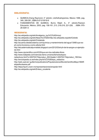 BIBLIOGRAFIA:
QUIMICA,Chang Raymond, 4° edición, LitofraficaIngramex, Mexico 1996, pag.
349, 358-361, ISBN:0-07-010518-9
FUNDAMENTOS DE QUIMICA, Burns Ralph A., 4° edición,Pearson
Educación, México, 2003, pag. 158-161, 213, 216-218, 221-228, , ISBN: 970-
26-0281-5
WEBGRAFIA:
http://es.wikipedia.org/wiki/Amalgama_(qu%C3%ADmica)
http://es.wikipedia.org/wiki/Aleaci%C3%B3nhttp://es.wikipedia.org/wiki/Coloide
http://es.wikipedia.org/wiki/Cristaloide
http://acuarios.desdecostarica.com/quimica-y-mantenimiento-del-agua/13480-que-es-
ph-como-funciona-y-como-afecta.html
http://elcuadernodecalpurniatate.blogspot.com/2012/03/el-ph-de-la-sangre-un-ejemplo-
de.html
http://www.ojocientifico.com/4335/que-son-los-radicales-libres
http://www.kalipedia.com/ciencias-tierra-universo/tema/isotopos-
radiactivos.html?x=20070417klpcnatun_200.Kes&x1=20070417klpcnatun_199.Kes
http://enciclopedia.us.es/index.php/Is%C3%B3topo_radiactivo
http://web.usal.es/~guillermo/publications/Popularscience/MundoCientificoMayo1994R
elojesNucleares.pdf
http://depa.fquim.unam.mx/representaciones/enopolar.html
http://es.wikipedia.org/wiki/Enlace_covalente
 