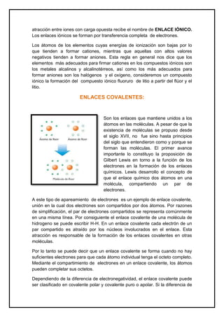 atracción entre iones con carga opuesta recibe el nombre de ENLACE IÓNICO.
Los enlaces iónicos se forman por transferencia completa de electrones.
Los átomos de los elementos cuyas energías de ionización son bajas por lo
que tienden a formar cationes, mientras que aquellas con altos valores
negativos tienden a formar aniones. Esta regla en general nos dice que los
elementos más adecuados para firmar cationes en los compuestos iónicos son
los metales alcalinos y alcalinotérreos, así como los más adecuados para
formar aniones son los halógenos y el oxígeno, consideremos un compuesto
iónico la formación del compuesto iónico fluoruro de litio a partir del flúor y el
litio.
ENLACES COVALENTES:
Son los enlaces que mantiene unidos a los
átomos en las moléculas. A pesar de que la
existencia de moléculas se propuso desde
el siglo XVII, no fue sino hasta principios
del siglo que entendieron como y porque se
forman las moléculas. El primer avance
importante lo constituyo la proposición de
Gilbert Lewis en torno a la función de los
electrones en la formación de los enlaces
químicos. Lewis desarrollo el concepto de
que el enlace químico dos átomos en una
molécula, compartiendo un par de
electrones.
A este tipo de apareamiento de electrones es un ejemplo de enlace covalente,
unión en la cual dos electrones son compartidos por dos átomos. Por razones
de simplificación, el par de electrones compartidos se representa comúnmente
en una misma línea. Por consiguiente el enlace covalente de una molécula de
hidrogeno se puede escribir H-H. En un enlace covalente cada electrón de un
par compartido es atraído por los núcleos involucrados en el enlace. Esta
atracción es responsable de la formación de los enlaces covalentes en otras
moléculas.
Por lo tanto se puede decir que un enlace covalente se forma cuando no hay
suficientes electrones para que cada átomo individual tenga el octeto completo.
Mediante el compartimiento de electrones en un enlace covalente, los átomos
pueden completar sus octetos.
Dependiendo de la diferencia de electronegatividad, el enlace covalente puede
ser clasificado en covalente polar y covalente puro o apolar. Si la diferencia de
 
