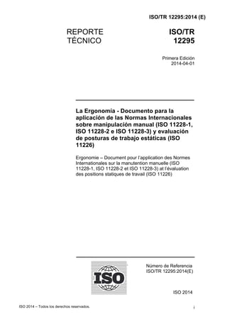 ISO/TR 12295:2014 (E)
ISO 2014 – Todos los derechos reservados. i	
REPORTE ISO/TR
TÉCNICO 12295
Primera Edición
2014-04-01
____________________________________
La Ergonomía - Documento para la
aplicación de las Normas Internacionales
sobre manipulación manual (ISO 11228-1,
ISO 11228-2 e ISO 11228-3) y evaluación
de posturas de trabajo estáticas (ISO
11226)
Ergonomie – Document pour l’application des Normes
Internationales sur la manutention manuelle (ISO
11228-1, ISO 11228-2 et ISO 11228-3) at l’évaluation
des positions statiques de travail (ISO 11226)
	
	
	
	
	
	
	
	
	
	
	
	
____________________________________
	
Número de Referencia
ISO/TR 12295:2014(E)
ISO 2014
 