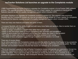 isoTracker Solutions Ltd launches an upgrade to the Complaints module
(1888 PressRelease) isoTracker Solutions upgrades the Complaints module in its isoTracker QMS software
product. This upgrade provides the flexibility to be from a basic register for complaints to having all the
features required as part of a quality management system which includes CAPA.
isoTracker Solutions Ltd upgrades its Complaints module to version 4.0. This upgrade adds enormous
flexibility and the Complaints module can now be formatted to be as simple as a basic register for complaints
to having all the features required as part of a quality management system which includes CAPA.
There are many new features and below are some of them:
• Increased flexibility with the ability to add and edit many more fields and sections. Also to reorder them on
the basis of priority or logical flow
• Ability to assign complaints to departments rather than a single user
• Ability to add time-based tasks to ensure compliance with reminders and escalations.
• Ability to send emails from a complaint and to have their replies also listed in the complaint
• The ability to create rules so that complaints can follow predetermined routing
• The ability to have complaints logged through a webform on a website or an email
There are of course others…
As an online application the Complaints module provides the ability for clients of isoTracker to log complaints
safely from any location and to assign tasks simultaneously to their staff located around the globe. The task
reminder and escalation features ensures that issues are followed-up to completion.
“This is an important upgrade to the isoTracker Complaints module and permits our customers to format it to
meet their requirements whether from a simple complaints register to part of a full QMS product with full
CAPA integration. This is part of our plan to add features across the board to all our modules so as to
broaden the appeal of our offering” said Christopher Stainow, Chief Executive of isoTracker Solutions Ltd.
 