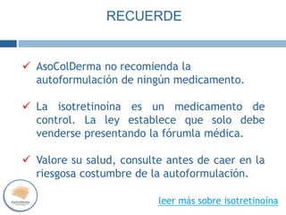  AsoColDerma no recomienda la
autoformulación de ningún medicamento.
 La isotretinoína es un medicamento de
control. La ley establece que solo debe
venderse presentando la fórumla médica.
 Valore su salud, consulte antes de caer en la
riesgosa costumbre de la autoformulación.
RECUERDE
leer más sobre isotretinoína
 