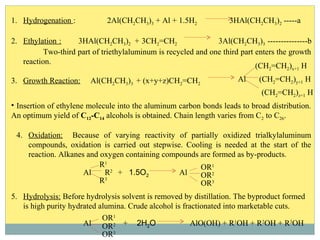 1. Hydrogenation : 2Al(CH2CH3)3 + Al + 1.5H2 3HAl(CH2CH3)2 -----a
2. Ethylation : 3HAl(CH2CH3)2 + 3CH2=CH2 3Al(CH2CH3)3 ---------------b
Two-third part of triethylaluminum is recycled and one third part enters the growth
reaction.
3. Growth Reaction: Al(CH2CH3)3 + (x+y+z)CH2=CH2
Al
(CH2=CH2)x+1 H
(CH2=CH2)y+1 H
(CH2=CH2)z+1 H
• Insertion of ethylene molecule into the aluminum carbon bonds leads to broad distribution.
An optimum yield of C12-C14 alcohols is obtained. Chain length varies from C2 to C26.
4. Oxidation: Because of varying reactivity of partially oxidized trialkylaluminum
compounds, oxidation is carried out stepwise. Cooling is needed at the start of the
reaction. Alkanes and oxygen containing compounds are formed as by-products.
Al
R1
R2
R3
+ 1.5O2 Al
OR1
OR3
OR2
5. Hydrolysis: Before hydrolysis solvent is removed by distillation. The byproduct formed
is high purity hydrated alumina. Crude alcohol is fractionated into marketable cuts.
OR3
OR2
OR1
Al + 2H2O AlO(OH) + R1
OH + R2
OH + R3
OH
 