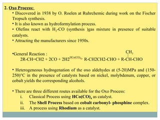 2. Oxo Process:
• Discovered in 1938 by O. Roelen at Ruhrchemic during work on the Fischer
Tropsch synthesis.
• It is also known as hydroformylation process.
• Olefins react with H2-CO (synthesis )gas mixture in presence of suitable
catalysts.
• Attracting the manufacturers since 1950s.
•General Reaction :
2R-CH=CH2 + 2CO + 2H2 R-CH2CH2-CHO + R-CH-CHO
• Heterogeneous hydrogenation of the oxo aldehydes at (5-20)MPa and (150-
250)°C in the presence of catalysts based on nickel, molybdenum, copper, or
cobalt yields the corresponding alcohols.
• There are three different routes available for the Oxo Process:
i. Classical Process using HCo(CO)4 as catalyst.
ii. The Shell Process based on cobalt carbonyl- phosphine complex.
iii. A process using Rhodium as a catalyst.
HCo(CO)4
CH3
 