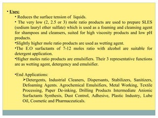 • Uses:
• Reduces the surface tension of liquids.
• The very low (2, 2.5 or 3) mole ratio products are used to prepare SLES
(sodium lauryl ether sulfate) which is used as a foaming and cleansing agent
for shampoos and cleansers, suited for high viscosity products and low pH
products.
•Slightly higher mole ratio products are used as wetting agent.
•The E.O surfactants of 7-12 moles ratio with alcohol are suitable for
detergent application.
•Higher moles ratio products are emulsifiers. Their 3 representative functions
are as wetting agent, detergency and emulsifier.
•End Applications:
Detergents, Industrial Cleaners, Dispersants, Stabilizers, Sanitizers,
Defoaming Agents. Agrochemical Emulsifiers, Metal Working, Textile
Processing, Paper De-inking, Drilling Products Intermediate Anionic
Surfactants Synthesis, Dust Control, Adhesive, Plastic Industry, Lube
Oil, Cosmetic and Pharmaceuticals.
 