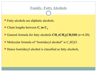 Family- Fatty Alcohols
Fatty alcohols are aliphatic alcohols.
Chain lengths between C6 to C22.
General formula for fatty alcohols CH3 (CH2)nCH2OH (n=4-20).
Molecular formula of “Isotridecyl alcohol” is C13H28O .
Hence Isotridecyl alcohol is classified as fatty alcohols.
 