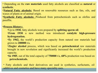 • Depending on the raw materials used fatty alcohols are classified as natural or
synthetic.
•Natural Fatty alcohols: Based on renewable resources such as fats, oils, and
waxes of plants or of animal origin.
•Synthetic Fatty alcohols: Produced from petrochemicals such as olefins and
paraffin.
•Process History:
•Up to 1930, fatty alcohols were prepared by splitting sperm oil.
•From 1930 a new method was introduced catalytic high-pressure
hydrogenation.
•By 1962, the world’s production capacity from natural raw materials had
grown to 200000 t/a.
•Ziegler alcohol process, which was based on petrochemical raw materials
brought in new revolution and significantly increased the world’s production
capacity.
•In 1985, out of the total capacity of 750000 t/a, 60% production was based on
petrochemicals.
• Fatty alcohols and their derivatives are used in synthetics, surfactants, oil
additives and cosmetics and have many speciality uses.
 