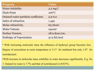 Property Value
Water Solubility 3.2 mg/l
Flash Point 106°C
Octanol-water partition coefficient. 5.9-6.0
Index of refraction. 1.442
Molar refractivity. 63.76cm3
Molar Volume. 241cm3
Surface Tension. 28.9 dyne/cm.
Enthalpy of Vaporization 57.9 KJ/mol.
• With increasing molecular mass the influence of hydroxyl group becomes less.
Degree of association at room temperature is 3.17 for methanol but only 1.07 for
isotridecanol.
•With increase in molecular mass solubility in water decreases significantly. E.g. for
1- butanol in water is 7.7% and that of isotridecanol is 0.015%.
 