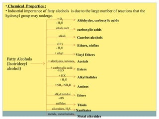 • Chemical Properties :
• Industrial importance of fatty alcohols is due to the large number of reactions that the
hydroxyl group may undergo.
+ O2
- H2O
Aldehydes, carboxylic acids
alkali melt
carboxylic acids
alkali
Guerbet alcohols
- H2O
(H+
)
Ethers, olefins
+ alkyl
Vinyl Ethers
+ aldehydes, ketones Acetals
+ carboxylic acid
-H2O Esters
+ HX
- H2O
Alkyl halides
+NH3, NH2R
Amines
alkyl halides
-HX
Ethers
sulfides
Thiols
alkoxides, H2S
Xanthates
metals, metal halides
Metal alkoxides
Fatty Alcohols
(Isotridecyl
alcohol)
 