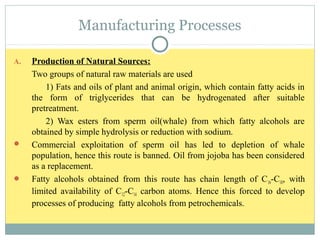 Manufacturing Processes
A. Production of Natural Sources:
Two groups of natural raw materials are used
1) Fats and oils of plant and animal origin, which contain fatty acids in
the form of triglycerides that can be hydrogenated after suitable
pretreatment.
2) Wax esters from sperm oil(whale) from which fatty alcohols are
obtained by simple hydrolysis or reduction with sodium.
 Commercial exploitation of sperm oil has led to depletion of whale
population, hence this route is banned. Oil from jojoba has been considered
as a replacement.
 Fatty alcohols obtained from this route has chain length of C16-C18, with
limited availability of C12-C14 carbon atoms. Hence this forced to develop
processes of producing fatty alcohols from petrochemicals.
 