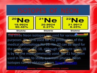ISOTOPES OF NEON
The three Neon isotopes are used for various
purposes. Ne-22 is used for the production of the
medical radioisotope Na-22. Ne-20 can be used for
the production of F-18, although the route via O-18
is by far the most commonly used. Ne-21 has been
used in Masers to study quantum physics. Neon
isotopes can be obtained from Trace Sciences
International.
 