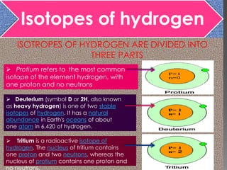 Isotopes of hydrogen
ISOTROPES OF HYDROGEN ARE DIVIDED INTO
THREE PARTS
 Protium refers to the most common
isotope of the element hydrogen, with
one proton and no neutrons
 Deuterium (symbol D or 2H, also known
as heavy hydrogen) is one of two stable
isotopes of hydrogen. It has a natural
abundance in Earth's oceans of about
one atom in 6,420 of hydrogen.
 Tritium is a radioactive isotope of
hydrogen. The nucleus of tritium contains
one proton and two neutrons, whereas the
nucleus of protium contains one proton and
no neutrons.
 