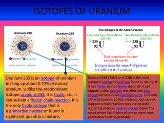ISOTOPES OF URANIUM
Uranium-235 is an isotope of uranium
making up about 0.72% of natural
uranium. Unlike the predominant
isotope uranium-238, it is fissile, i.e., it
can sustain a fission chain reaction. It is
the only fissile isotope that is
a primordial nuclide or found in
significant quantity in nature.
Uranium-238 (238U or U-238) is the most
common isotope of uranium found in nature. It
is not fissile, but is a fertile material: it can
capture a slow neutron and after two beta
decays become fissile plutonium-239. Uranium-
238 is fissionable by fast neutrons, but cannot
support a chain reaction because inelastic
scattering reduces neutron energy below the
range where fast fission of one or more next-
generation nuclei is probable.
 