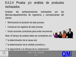 8.5.2.4 Prueba y/o análisis de productos rechazados Analizar las partes/productos rechazados por las fábricas,departamentos de ingeniería y concesionarias del cliente: Minimizando la duración de este proceso Conservar los registros de este proceso Iniciar acciones correctivas para evitar recurrencia Nota: El tiempo de analisis debe ser consistente con: la determinación de la causa raíz la determinación de la medida correctiva y el seguimiento a la eficacia de su implantación 
