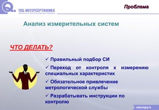 Проблема 
Анализ измерительных систем 
ЧТО ДЕЛАТЬ? 
 Правильный подбор СИ 
 Переход от контроля к измерению 
специальных характеристик 
 Обязательное привлечение 
метрологической службы 
 Разрабатывать инструкции по 
контролю 
 