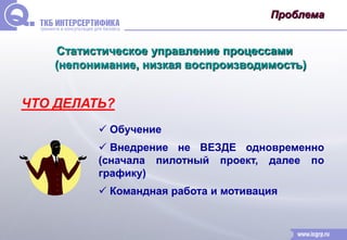 Проблема 
Статистическое управление процессами 
(непонимание, низкая воспроизводимость) 
ЧТО ДЕЛАТЬ? 
 Обучение 
 Внедрение не ВЕЗДЕ одновременно 
(сначала пилотный проект, далее по 
графику) 
 Командная работа и мотивация 
 