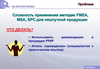 Проблема 
Сложность применения методик FMEA, 
MSA, SPC для нештучной продукции 
ЧТО ДЕЛАТЬ? 
 Использовать рекомендации в 
процедуре РРАР 
 Искать «проводника» (специалистов с 
практическим опытом) 
 