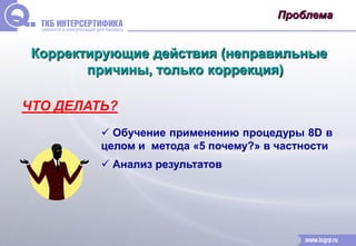 Проблема 
Корректирующие действия (неправильные 
причины, только коррекция) 
ЧТО ДЕЛАТЬ? 
 Обучение применению процедуры 8D в 
целом и метода «5 почему?» в частности 
 Анализ результатов 
 