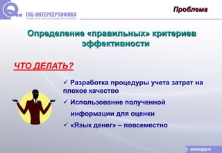 Проблема 
Определение «правильных» критериев 
эффективности 
ЧТО ДЕЛАТЬ? 
 Разработка процедуры учета затрат на 
плохое качество 
 Использование полученной 
информации для оценки 
 «Язык денег» – повсеместно 
 