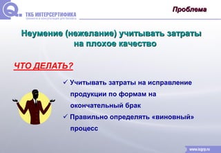Проблема 
Неумение (нежелание) учитывать затраты 
на плохое качество 
ЧТО ДЕЛАТЬ? 
 Учитывать затраты на исправление 
продукции по формам на 
окончательный брак 
 Правильно определять «виновный» 
процесс 
 