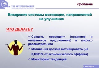 Проблема 
Внедрение системы мотивации, направленной 
на улучшение 
ЧТО ДЕЛАТЬ? 
 Создать прецедент (поданное и 
оплаченное предложение) и широко 
рассмотреть его 
 Мотивация должна мотивировать (не 
0,0001% от экономического эффекта) 
 Мониторинг тенденций 
 