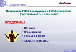 Проблема 
Проведение FMEA-конструкции и FMEA-процессов 
(протоколы есть – пользы нет) 
ЧТО ДЕЛАТЬ? 
 Обучение 
 Планирование 
 Командная работа 
 «Живые» протоколы 
 