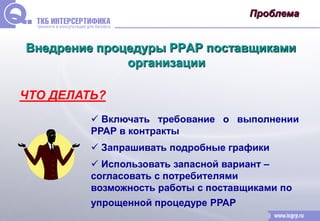 Проблема 
Внедрение процедуры РРАР поставщиками 
организации 
ЧТО ДЕЛАТЬ? 
 Включать требование о выполнении 
РРАР в контракты 
 Запрашивать подробные графики 
 Использовать запасной вариант – 
согласовать с потребителями 
возможность работы с поставщиками по 
упрощенной процедуре РРАР 
 