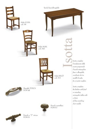 Tavolo fisso/allungabile




Sedia LUISA
cod. S8




                                                          Isotta
                         Sedia ALBA
                         cod. S42




                                                              Isotta completa
                                                              l’arredamento della
                                                              cucina proponendo
                                                              il tavolo rettangolare
                                                              fisso o allungabile,

                                               Sedia DECÒ     coordinato da tre
                                               cod. S11       modelli di sedie,
                                                              fra cui poter scegliere.


                                                              Isotta completes
   Maniglia TOSCA
                                                              the kitchen with fixed
   POM 48
                                                              or extending
                                                              rectangular tables with
                                                              a choice
                                                              of three matching
                                                              chair models.
                                         Pomolo martellato
                                         POM 52



   Pomolo a “T” ottone
   POM 51
 