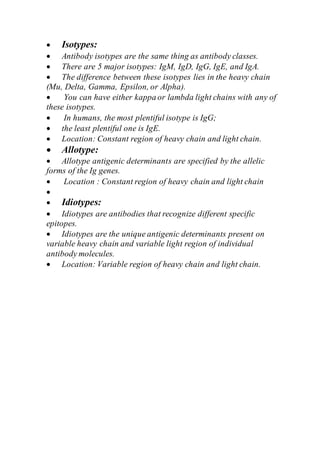  Isotypes:
 Antibody isotypes are the same thing as antibody classes.
 There are 5 major isotypes: IgM, IgD, IgG, IgE, and IgA.
 The difference between these isotypes lies in the heavy chain
(Mu, Delta, Gamma, Epsilon, or Alpha).
 You can have either kappa or lambda light chains with any of
these isotypes.
 In humans, the most plentiful isotype is IgG;
 the least plentiful one is IgE.
 Location: Constant region of heavy chain and light chain.
 Allotype:
 Allotype antigenic determinants are specified by the allelic
forms of the Ig genes.
 Location : Constant region of heavy chain and light chain

 Idiotypes:
 Idiotypes are antibodies that recognize different specific
epitopes.
 Idiotypes are the unique antigenic determinants present on
variable heavy chain and variable light region of individual
antibody molecules.
 Location: Variable region of heavy chain and light chain.
 