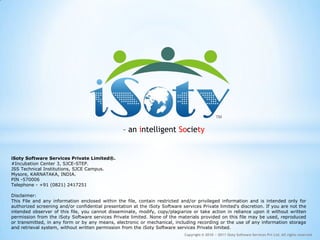 – an intelligent Society


iSoty Software Services Private Limited®.
#Incubation Center 3, SJCE-STEP.
JSS Technical Institutions, SJCE Campus.
Mysore, KARNATAKA, INDIA.
PIN -570006
Telephone - +91 (0821) 2417251

Disclaimer:
This File and any information enclosed within the file, contain restricted and/or privileged information and is intended only for
authorized screening and/or confidential presentation at the iSoty Software services Private limited's discretion. If you are not the
intended observer of this file, you cannot disseminate, modify, copy/plagiarize or take action in reliance upon it without written
permission from the iSoty Software services Private limited. None of the materials provided on this file may be used, reproduced
or transmitted, in any form or by any means, electronic or mechanical, including recording or the use of any information storage
and retrieval system, without written permission from the iSoty Software services Private limited.
                                                                              Copyright © 2010 − 2011 iSoty Software Services Pvt Ltd. All rights reserved
 