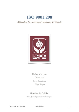 ISO 9001:2008
Aplicado a la Universidad Autónoma del Noreste
Elaborado por:
Úrsula Solís
Jorge Rodríguez
Edgar López
Modelos de Calidad
MEd. Juan Alejandro Garza Rodríguez
MODELOS DE CALIDAD MARZO 2015 !1
 