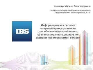 Ходимчук Марина Александровна
Директор отделения социально-экономического
моделирования и прогнозирования, к.э.н.
2015 г.
Информационная система
опережающего управления
для обеспечения устойчивого
сбалансированного социально-
экономического развития региона
 