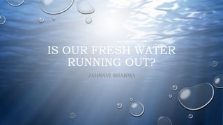 IS OUR FRESH WATER
RUNNING OUT?
JAHNAVI SHARMA
 