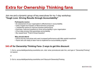 Extra for Ownership Thinking fans
Join me and a dynamic group of key executives for my 1-day workshop:
“Tough Love: Driving Results through Accountability"
          Participants receive:
          • An assessment of your organization‟s effectiveness in accountability
          • Video insights from leaders of Most Admired companies
          • 7 leadership actions to improve business performance
          • Exercises, tools and questions to drive accountability in your organization
          • A four-step process that guarantees accountability
          • My newest book "That's A Great Question”

          Who should attend:
          • CEOs and key executives who want increased performance with little capital investment
          • Teams who are ready to learn how to implement an accountability program


$40 off for Ownership Thinking Fans- 2 ways to get this discount
    1- Go to: accountabilityworkshop.eventbrite.com, click „enter promotional code‟ link, and type in “OwnershipThinking”
    (no space)

    or

    2- Go to: accountabilityworkshop.eventbrite.com/?discount=OwnershipThinking
 