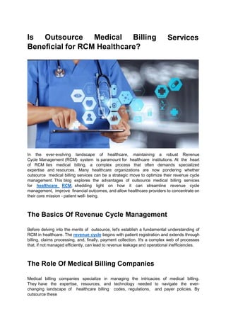 Is Outsource Medical Billing
Beneficial for RCM Healthcare?
Services
In the ever-evolving landscape of healthcare, maintaining a robust Revenue
Cycle Management (RCM) system is paramount for healthcare institutions. At the heart
of RCM lies medical billing, a complex process that often demands specialized
expertise and resources. Many healthcare organizations are now pondering whether
outsource medical billing services can be a strategic move to optimize their revenue cycle
management. This blog explores the advantages of outsource medical billing services
for healthcare RCM, shedding light on how it can streamline revenue cycle
management, improve financial outcomes, and allow healthcare providers to concentrate on
their core mission - patient well- being.
The Basics Of Revenue Cycle Management
Before delving into the merits of outsource, let's establish a fundamental understanding of
RCM in healthcare. The revenue cycle begins with patient registration and extends through
billing, claims processing, and, finally, payment collection. It's a complex web of processes
that, if not managed efficiently, can lead to revenue leakage and operational inefficiencies.
The Role Of Medical Billing Companies
Medical billing companies specialize in managing the intricacies of medical billing.
They have the expertise, resources, and technology needed to navigate the ever-
changing landscape of healthcare billing codes, regulations, and payer policies. By
outsource these
 