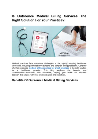 Is Outsource Medical Billing Services The
Right Solution For Your Practice?
Medical practices face numerous challenges in the rapidly evolving healthcare
landscape, including administrative burdens and complex billing processes. Consider
whether outsource medical billing services for small practices is the right solution
as a healthcare provider. This blog explores the benefits and
considerations associated with outsource, helping you make an informed
decision that aligns with your practice's goals and objectives.
Benefits Of Outsource Medical Billing Services
 