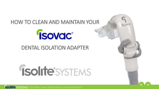 © 2017 Isolite® Systems. All rights reserved. Last Revised: 03/02/2017
HOW TO CLEAN AND MAINTAIN YOUR
DENTAL ISOLATION ADAPTER
 
