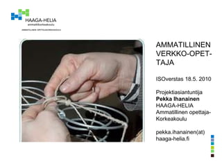 AMMATILLINEN VERKKO-OPET- TAJA ISOverstas 18.5. 2010 Projektiasiantuntija Pekka Ihanainen HAAGA-HELIA  Ammatillinen opettaja- Korkeakoulu pekka.ihanainen(at) haaga-helia.fi 