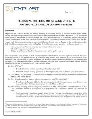Page 1 of 2
Technical Bulletin 0418
TECHNICAL BULLETIN 0418 (an update of TB 0214)
POLYISO vs. XPS PIPE INSULATION SYSTEMS
PURPOSE
Dyplast’s 0214 Technical Bulletin was focused primarily on examining the cost of insulation systems versus energy
savings and long-term performance of polyisocyanurate (polyiso or PIR) and extruded polystyrene (XPS) insulants in
low-temperature applications such as refrigeration and chilled water applications. It’s no surprise that polyisocyanurate
was the hands-down selection based purely on physical properties, cost, and demonstrated thermal efficiencies in practice.
Today, while the facts remain mostly the same, this Bulletin revision is more-so focused on the misinformation and/or
lack of full disclosure so prevalent in the marketplace. Dyplast has aggressively advocated over the past decade for:
 honest presentation of physical properties and pertinent information, yet also
 full-disclosure, complemented with
 third-party verification and audit of physical properties and the quality process.
We have polled a large number of both specifier-engineers and insulation end-users regarding some of the basics
regarding selection of the optimal insulant. A surprisingly large number were frustrated by the misinformation in the
marketplace and the difficulties in slicing through the fog. You may wish to consider just a couple of our questions from
our survey, which was administered after the individuals were given the latest datasheets downloaded from the websites
of various polyiso and XPS manufacturers1
. How would you answer?
1) Does XPS “age”?
a. If so, do alternative suppliers present aged thermal conductivities?
b. Comment: different blowing agents used by XPS suppliers may result in different aging characteristics.
2) Does ASTM C578 (governing XPS) require physical properties measured at multiple locations in the billet/bun as
does ASTM C591 for polyiso?
3) Does thermal conductivity improve at lower temperatures for both XPS and polyiso?
a. If so, do physical property tables for alternative insulants specify the temperatures at which k-factors were
measured, and are the temperatures indicative of actual field conditions?
4) If the working fluid (e.g. ammonia refrigerant) temperature is -40°F (-40°C) and the ambient temperature is 75°F
(24°C), should the insulant be selected based on its properties at -40°F, the “mean” between -40°F and 75°F, or
other?
a. Tricky question, but #1) the answer is clearly neither -40°F nor +75°F, and #2) it’s likely more around +20 to +25°F,
and #3) it’s actually more complex than simply estimating a mean temperature; engineer/specifiers should reference
calculators such as 3E-Plus®2
that essentially perform an integration across the pipe insulation that has a smaller
1
There are several manufacturers of XPS for pipe insulation, and several “Types”, each with different compressive strengths and other properties. XPS pipe insulants
also likely have different physical properties than the typical sheet/board products used in residential and commercial building construction.
2
A registered trademark of the North American Insulation Manufacturers Association.
 