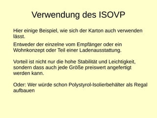 Verwendung des ISOVP
Hier einige Beispiel, wie sich der Karton auch verwenden
lässt.
Entweder der einzelne vom Empfänger oder ein
Wohnkonzept oder Teil einer Ladenausstattung.
Vorteil ist nicht nur die hohe Stabilität und Leichtigkeit,
sondern dass auch jede Größe preiswert angefertigt
werden kann.
Oder: Wer würde schon Polystyrol-Isolierbehälter als Regal
aufbauen