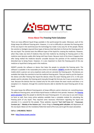 Know About The
There are many different liquid things available in the world except the water.
things keeps the different freezing point. However, it is not so difficultly to calculate the freezing point
of the any liquid in the world because the technology has made it very easy for all the people. Mostly
the scientist or biologist required these types of devices that
the any liquid. The scientist tests the different types of the liquid for creating the medicines. However,
when they make any kind of medicine
medicine even become usable after being melt have
after being melted the medicine become unusable because the particles of the medicine become
disturbed due to being frozen. Howev
medicine or liquid that is being used in the medicine.
ISOWTC provide the software or device that helps the people to calculate the freezing point
software is available in the reasonable
mobile which a person can carry anywhere easily and can calculate the freezing point.
available that helps the scientists
the device and after freezing that liquid the devices show the exact freezing point of
people used to calculate, the freezing point manually through the formula, but it was as accurate as it is
now. Because the devices that has created only for this work shows the exact results and there is
exception in it. However, through this scientist become able to identify the exact freezing point of any
liquid.
The water keeps the different freezing point, oil keeps different,
the different freezing point, and all these liquid freezes in different time periods. However, the
point calculator helps the people to identify the exact freezing point. It is very easy to use and it keeps
no harm as well. Even many online websites available
freezing point of any liquid. They required some necessary information regarding the liquid and
calculate it in a second for the people. These websites required
Constant (kf):”, “Molality of the Solution (m):
the any liquid. Above are the mandatory fields that need to fill at any cost to get the exact calculation.
Call us - (+49) 08232 / 9622-0
Visit – http://www.isowtc.com/en
Know About The Freezing Point Calculator
There are many different liquid things available in the world except the water.
things keeps the different freezing point. However, it is not so difficultly to calculate the freezing point
of the any liquid in the world because the technology has made it very easy for all the people. Mostly
ired these types of devices that help them to find out the freezing point of
tests the different types of the liquid for creating the medicines. However,
medicine they test that medicine by checking its freezing point or this
even become usable after being melt have frozen. Because most of the times it happens that
after being melted the medicine become unusable because the particles of the medicine become
disturbed due to being frozen. However, it is very important to check the freezing point of the any
medicine or liquid that is being used in the medicine.
ISOWTC provide the software or device that helps the people to calculate the freezing point
available in the reasonable price online on the website. ISOWTC provide the device like the
mobile which a person can carry anywhere easily and can calculate the freezing point.
scientists to test the medicine freezing point. They just need t
the device and after freezing that liquid the devices show the exact freezing point of
the freezing point manually through the formula, but it was as accurate as it is
hat has created only for this work shows the exact results and there is
exception in it. However, through this scientist become able to identify the exact freezing point of any
The water keeps the different freezing point, oil keeps different, petrol, chemical, etc. everything keeps
and all these liquid freezes in different time periods. However, the
helps the people to identify the exact freezing point. It is very easy to use and it keeps
many online websites available have a complete module for calculating the
freezing point of any liquid. They required some necessary information regarding the liquid and
calculate it in a second for the people. These websites required “Van't Hoff Factor (I):”, “Cryoscopic
):”, “Molality of the Solution (m):” these things to freezing point calculate
the any liquid. Above are the mandatory fields that need to fill at any cost to get the exact calculation.
//www.isowtc.com/en
There are many different liquid things available in the world except the water. Moreover, each of the
things keeps the different freezing point. However, it is not so difficultly to calculate the freezing point
of the any liquid in the world because the technology has made it very easy for all the people. Mostly
them to find out the freezing point of
tests the different types of the liquid for creating the medicines. However,
its freezing point or this
Because most of the times it happens that
after being melted the medicine become unusable because the particles of the medicine become
er, it is very important to check the freezing point of the any
ISOWTC provide the software or device that helps the people to calculate the freezing point. The
provide the device like the
mobile which a person can carry anywhere easily and can calculate the freezing point. The devices are
freezing point. They just need to put the liquid on
the device and after freezing that liquid the devices show the exact freezing point of it. In the past
the freezing point manually through the formula, but it was as accurate as it is
hat has created only for this work shows the exact results and there is no
exception in it. However, through this scientist become able to identify the exact freezing point of any
petrol, chemical, etc. everything keeps
and all these liquid freezes in different time periods. However, the freezing
helps the people to identify the exact freezing point. It is very easy to use and it keeps
have a complete module for calculating the
freezing point of any liquid. They required some necessary information regarding the liquid and
Van't Hoff Factor (I):”, “Cryoscopic
calculate and depression of
the any liquid. Above are the mandatory fields that need to fill at any cost to get the exact calculation.
 