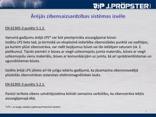 3
EN 62305-3 punkts 5.1.2.
Vairumā gadījumu ārējā LPS* var būt piestiprināta aizsargājamai būvei.
Izolētu LPS lieto tad, ja termiskā un eksplozīvā iedarbība zibensizlādes punktā vai vadītājos,
pa kuriem plūst zibensstrāva, var radīt bojājumus būvei vai tās iekšējam saturam (sk. E
pielikumu). Tipiski piemēri ir būves ar viegli uzliesmojošu jumta materiālu, būves ar viegli
uzliesmojošu sienu materiālu, būves ar komunikācijām uz jumta, kā arī sprādzienbīstamas un
ugunsbīstamas būves.
Izolēta ārējā LPS jālieto arī tik jutīgu iekārtu gadījumā, ka jāsamazina zibensnovedējā
plūstošās zibensstrāvas izstarotais elektromagnētiskais lauks.
EN 62305-3 punkts 5.2.1.
Pareizi ierīkota zibens uztvērējsistēma būtiski samazina varbūtību, ka zibensstrāva iekļūs
aizsargājamajā ēkā.
*LPS = no angļu valodas Lightning Protection System
 