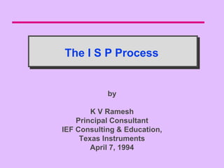 The I S P Process


            by

        K V Ramesh
    Principal Consultant
IEF Consulting & Education,
     Texas Instruments
        April 7, 1994
 